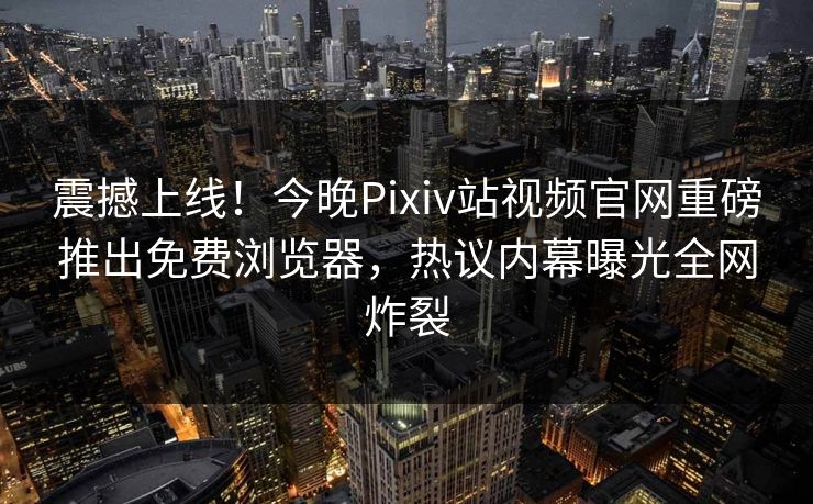 震撼上线！今晚Pixiv站视频官网重磅推出免费浏览器，热议内幕曝光全网炸裂
