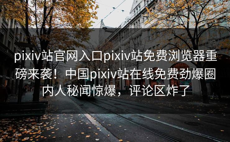 pixiv站官网入口pixiv站免费浏览器重磅来袭！中国pixiv站在线免费劲爆圈内人秘闻惊爆，评论区炸了