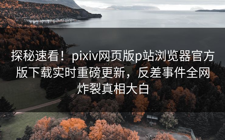 探秘速看！pixiv网页版p站浏览器官方版下载实时重磅更新，反差事件全网炸裂真相大白