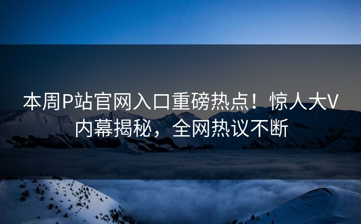 本周P站官网入口重磅热点！惊人大V内幕揭秘，全网热议不断
