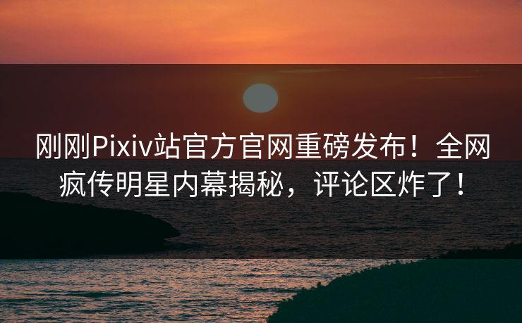 刚刚Pixiv站官方官网重磅发布！全网疯传明星内幕揭秘，评论区炸了！