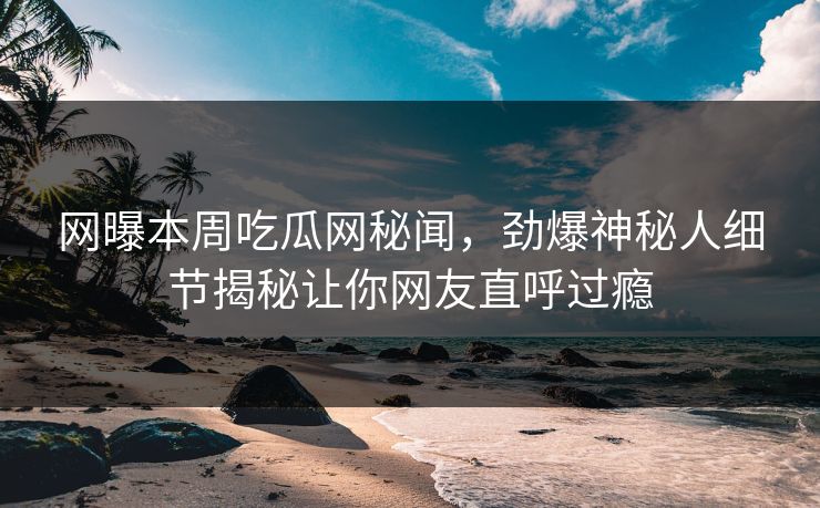网曝本周吃瓜网秘闻，劲爆神秘人细节揭秘让你网友直呼过瘾