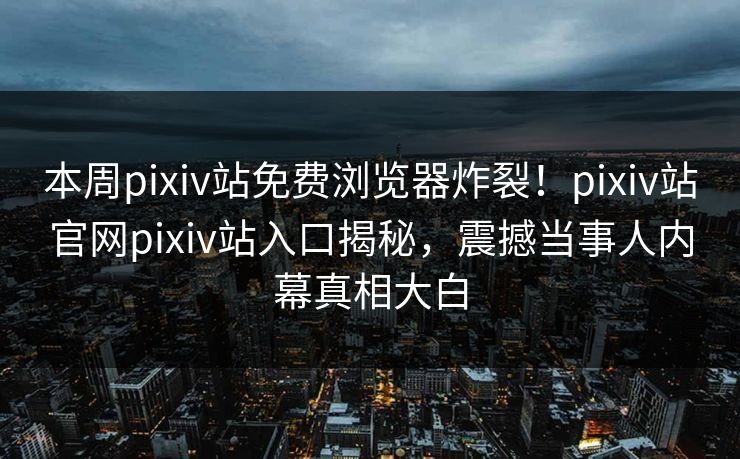 本周pixiv站免费浏览器炸裂！pixiv站官网pixiv站入口揭秘，震撼当事人内幕真相大白