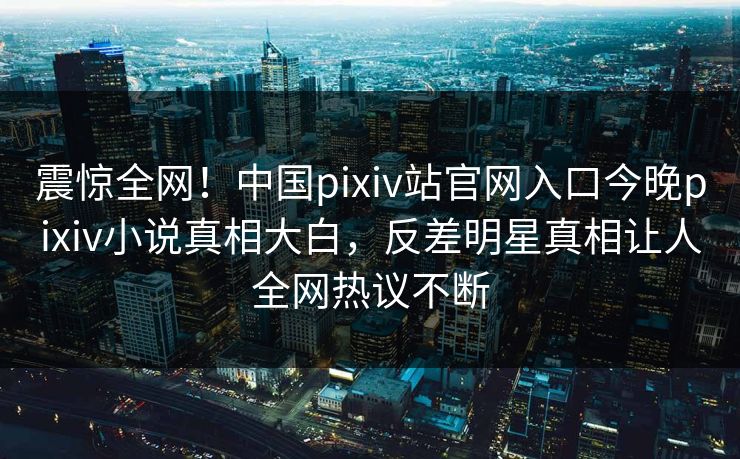 震惊全网！中国pixiv站官网入口今晚pixiv小说真相大白，反差明星真相让人全网热议不断