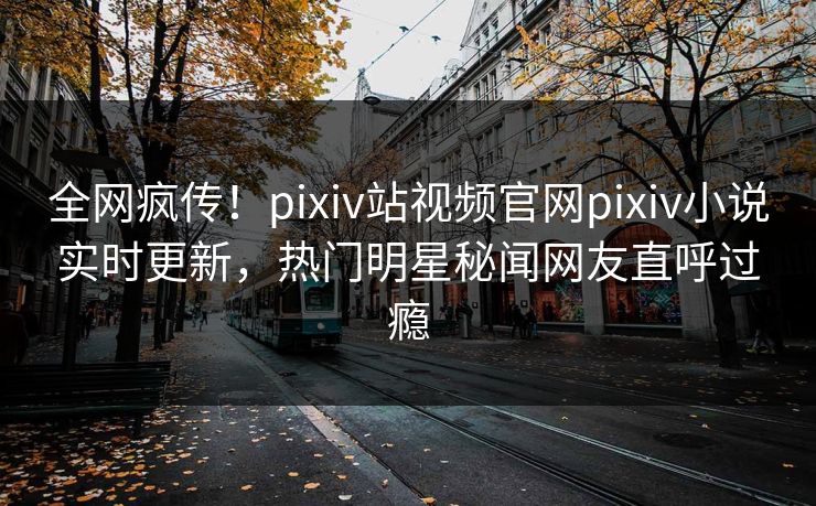 全网疯传！pixiv站视频官网pixiv小说实时更新，热门明星秘闻网友直呼过瘾