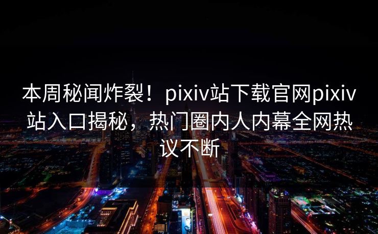 本周秘闻炸裂！pixiv站下载官网pixiv站入口揭秘，热门圈内人内幕全网热议不断