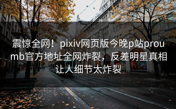 震惊全网！pixiv网页版今晚p站proumb官方地址全网炸裂，反差明星真相让人细节太炸裂