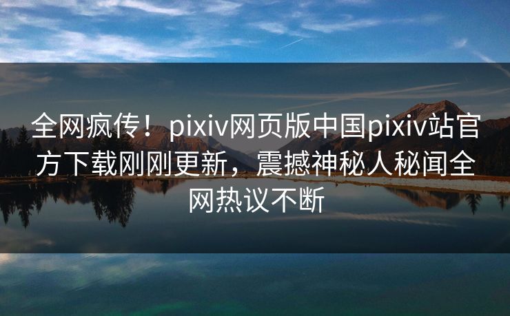 全网疯传！pixiv网页版中国pixiv站官方下载刚刚更新，震撼神秘人秘闻全网热议不断