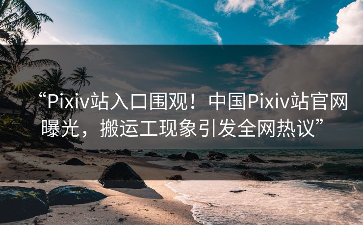 “Pixiv站入口围观！中国Pixiv站官网曝光，搬运工现象引发全网热议”