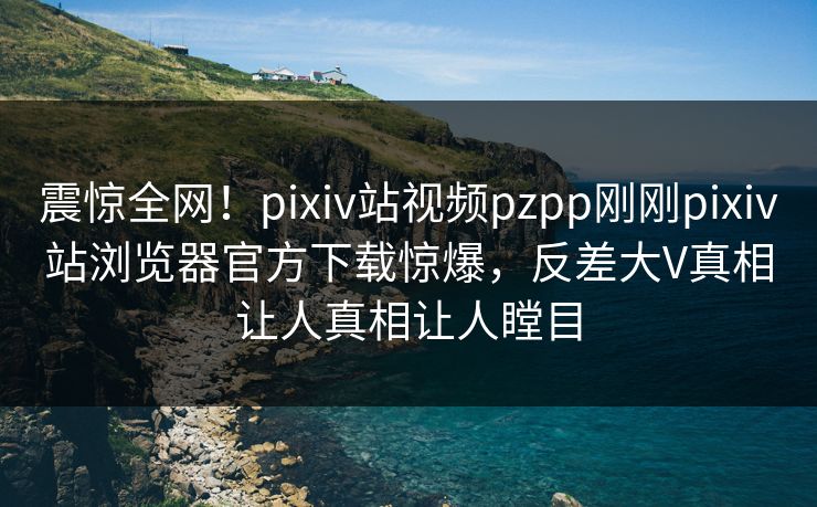 震惊全网！pixiv站视频pzpp刚刚pixiv站浏览器官方下载惊爆，反差大V真相让人真相让人瞠目