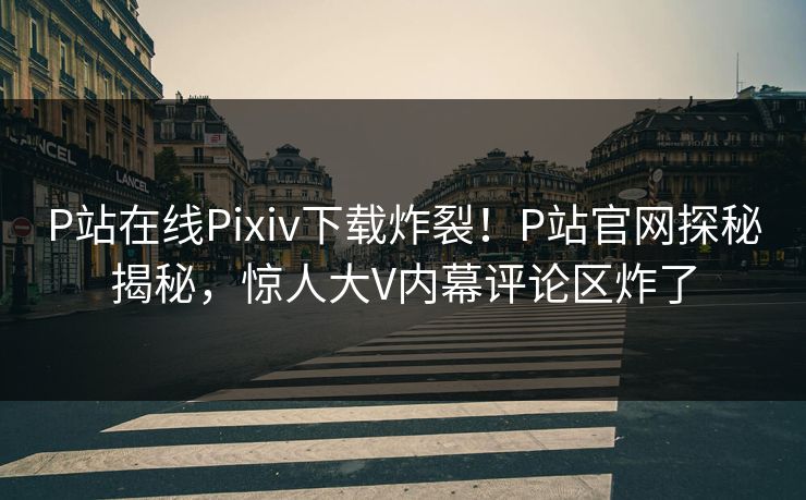 P站在线Pixiv下载炸裂！P站官网探秘揭秘，惊人大V内幕评论区炸了