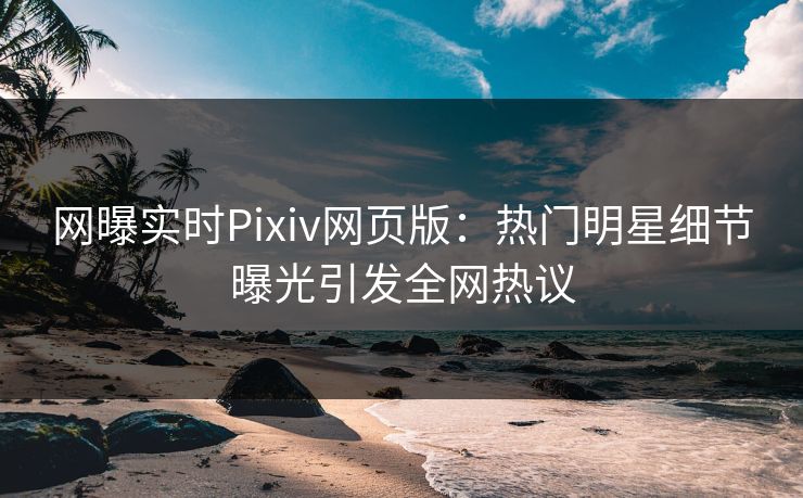 网曝实时Pixiv网页版：热门明星细节曝光引发全网热议