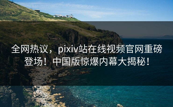 全网热议，pixiv站在线视频官网重磅登场！中国版惊爆内幕大揭秘！