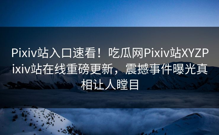 Pixiv站入口速看！吃瓜网Pixiv站XYZPixiv站在线重磅更新，震撼事件曝光真相让人瞠目