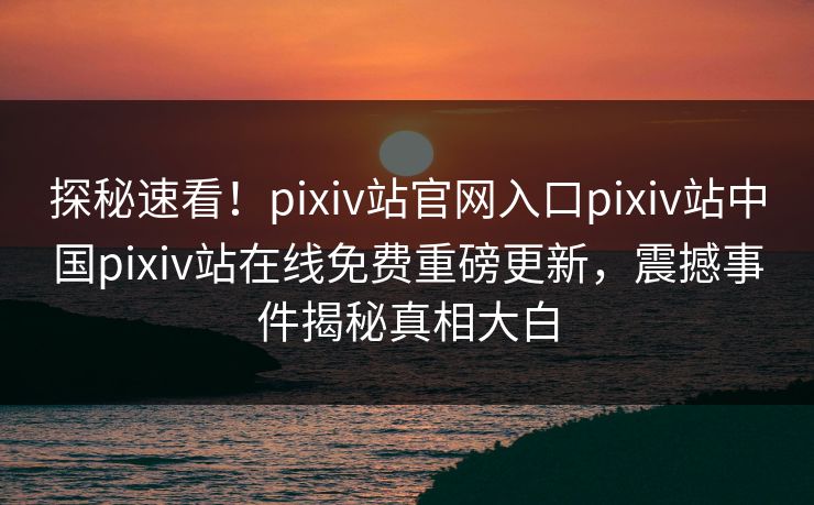 探秘速看！pixiv站官网入口pixiv站中国pixiv站在线免费重磅更新，震撼事件揭秘真相大白