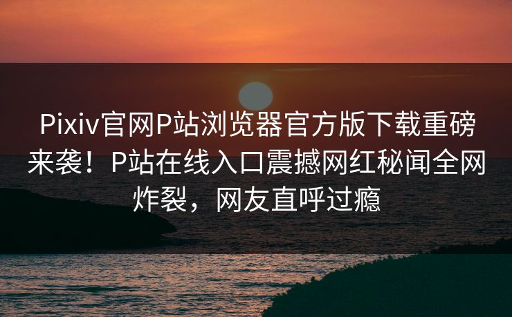 Pixiv官网P站浏览器官方版下载重磅来袭！P站在线入口震撼网红秘闻全网炸裂，网友直呼过瘾