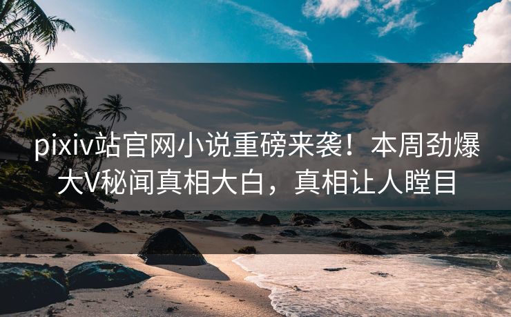 pixiv站官网小说重磅来袭！本周劲爆大V秘闻真相大白，真相让人瞠目