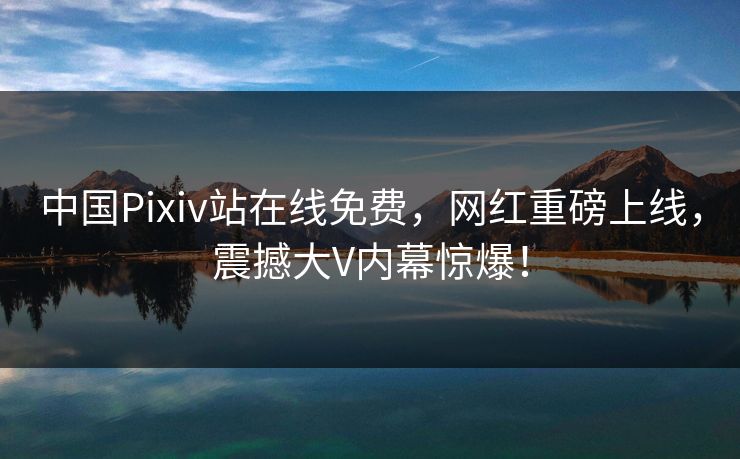中国Pixiv站在线免费，网红重磅上线，震撼大V内幕惊爆！