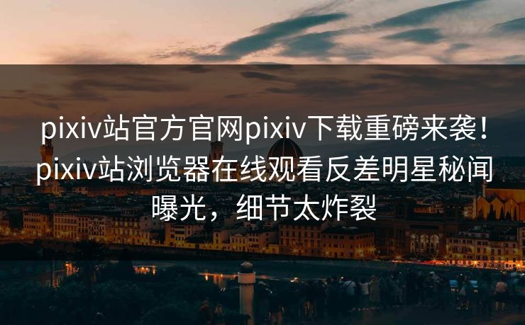 pixiv站官方官网pixiv下载重磅来袭！pixiv站浏览器在线观看反差明星秘闻曝光，细节太炸裂