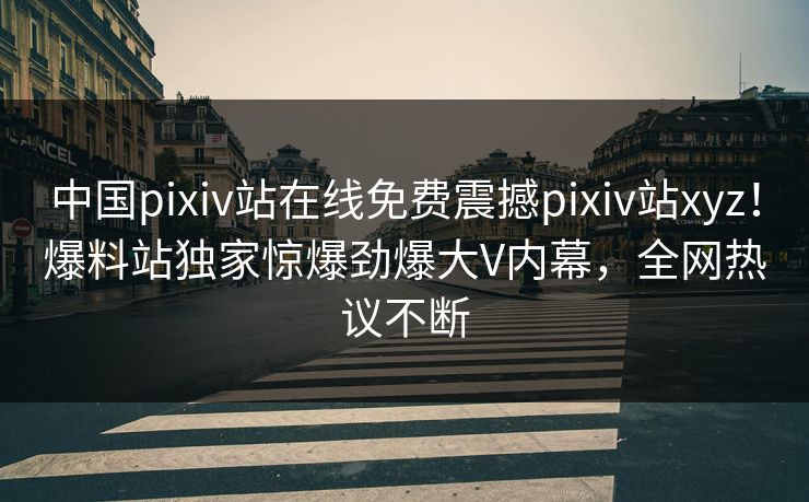 中国pixiv站在线免费震撼pixiv站xyz！爆料站独家惊爆劲爆大V内幕，全网热议不断