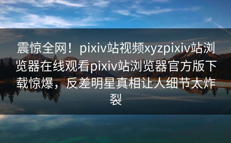 震惊全网！pixiv站视频xyzpixiv站浏览器在线观看pixiv站浏览器官方版下载惊爆，反差明星真相让人细节太炸裂