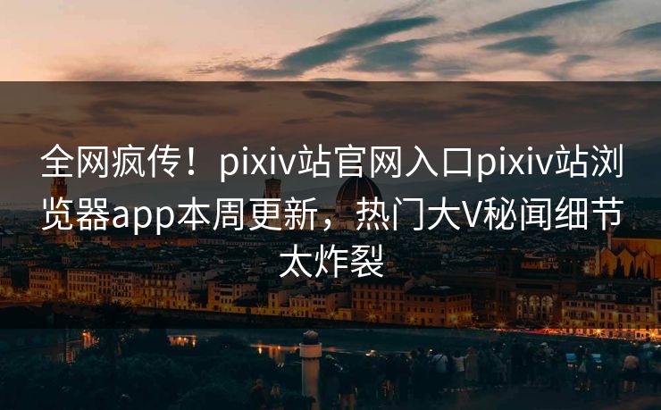 全网疯传！pixiv站官网入口pixiv站浏览器app本周更新，热门大V秘闻细节太炸裂