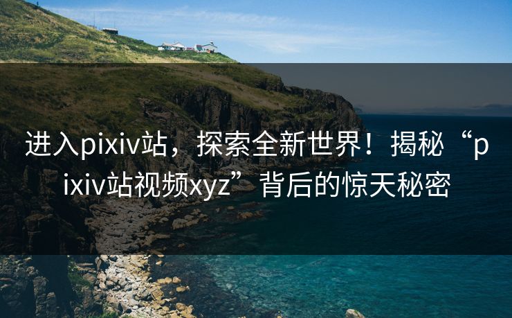 进入pixiv站，探索全新世界！揭秘“pixiv站视频xyz”背后的惊天秘密