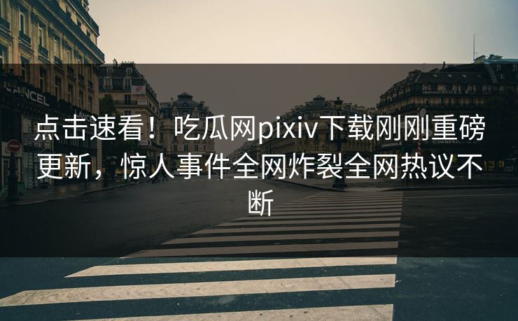 点击速看！吃瓜网pixiv下载刚刚重磅更新，惊人事件全网炸裂全网热议不断
