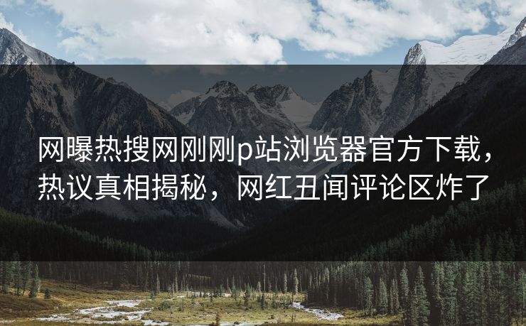 网曝热搜网刚刚p站浏览器官方下载，热议真相揭秘，网红丑闻评论区炸了