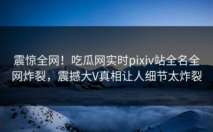 震惊全网！吃瓜网实时pixiv站全名全网炸裂，震撼大V真相让人细节太炸裂