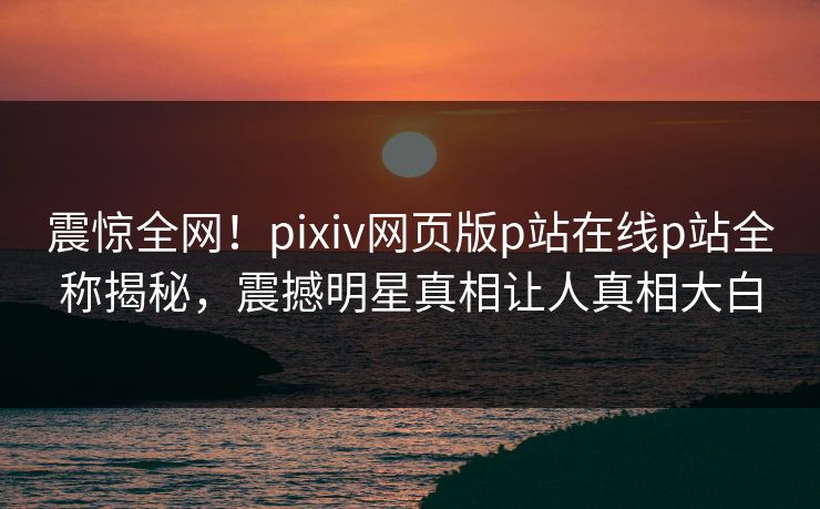 震惊全网！pixiv网页版p站在线p站全称揭秘，震撼明星真相让人真相大白