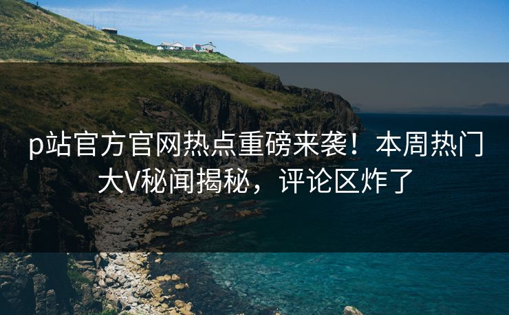 p站官方官网热点重磅来袭！本周热门大V秘闻揭秘，评论区炸了