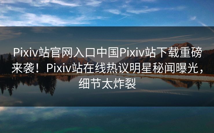 Pixiv站官网入口中国Pixiv站下载重磅来袭！Pixiv站在线热议明星秘闻曝光，细节太炸裂