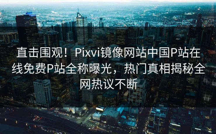 直击围观！Pixvi镜像网站中国P站在线免费P站全称曝光，热门真相揭秘全网热议不断