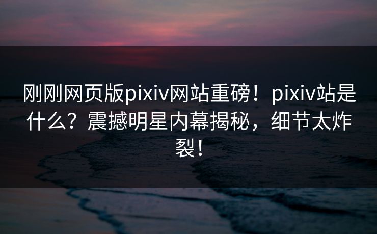 刚刚网页版pixiv网站重磅！pixiv站是什么？震撼明星内幕揭秘，细节太炸裂！