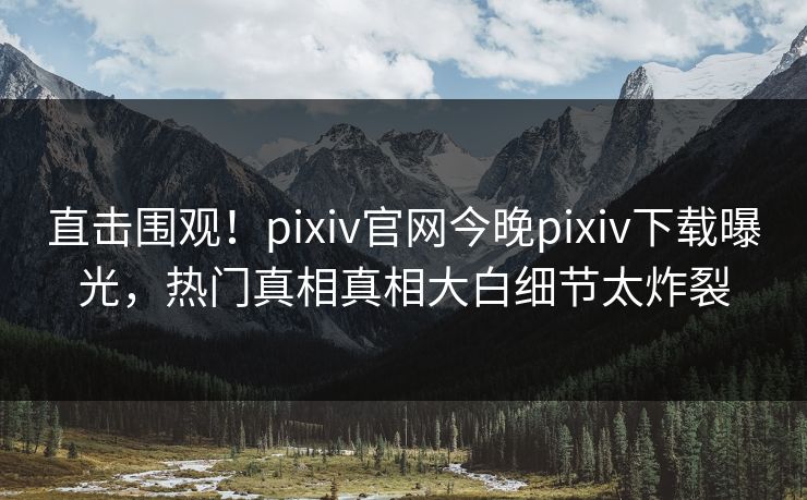 直击围观！pixiv官网今晚pixiv下载曝光，热门真相真相大白细节太炸裂