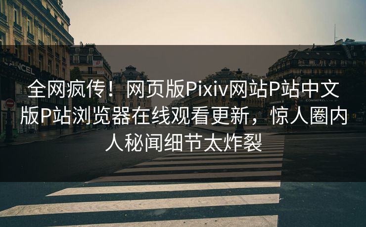 全网疯传！网页版Pixiv网站P站中文版P站浏览器在线观看更新，惊人圈内人秘闻细节太炸裂