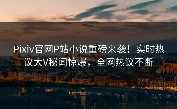 Pixiv官网P站小说重磅来袭！实时热议大V秘闻惊爆，全网热议不断