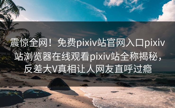 震惊全网！免费pixiv站官网入口pixiv站浏览器在线观看pixiv站全称揭秘，反差大V真相让人网友直呼过瘾