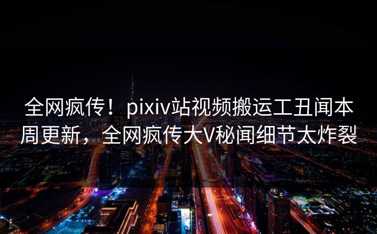 全网疯传！pixiv站视频搬运工丑闻本周更新，全网疯传大V秘闻细节太炸裂