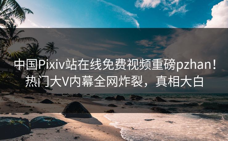 中国Pixiv站在线免费视频重磅pzhan！热门大V内幕全网炸裂，真相大白
