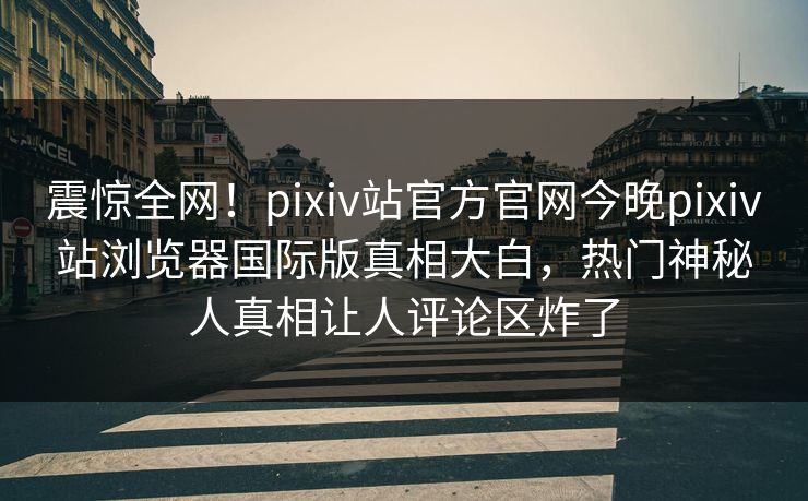 震惊全网！pixiv站官方官网今晚pixiv站浏览器国际版真相大白，热门神秘人真相让人评论区炸了