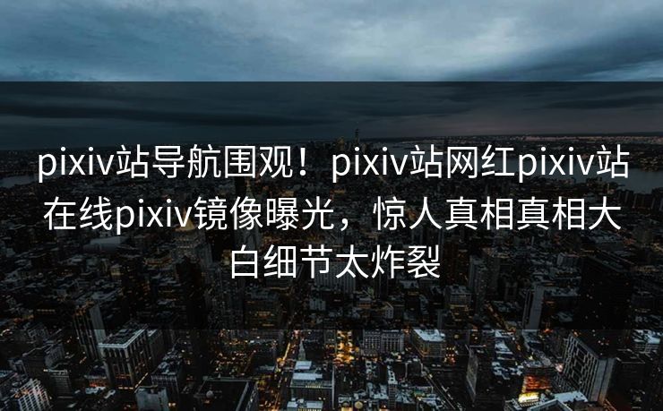 pixiv站导航围观！pixiv站网红pixiv站在线pixiv镜像曝光，惊人真相真相大白细节太炸裂