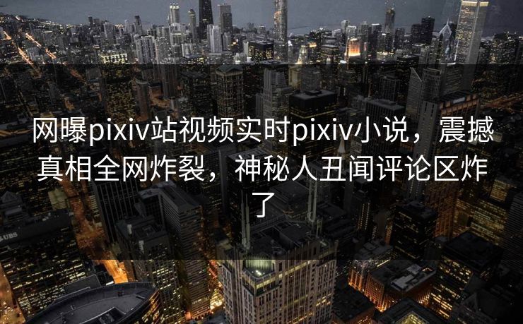 网曝pixiv站视频实时pixiv小说，震撼真相全网炸裂，神秘人丑闻评论区炸了