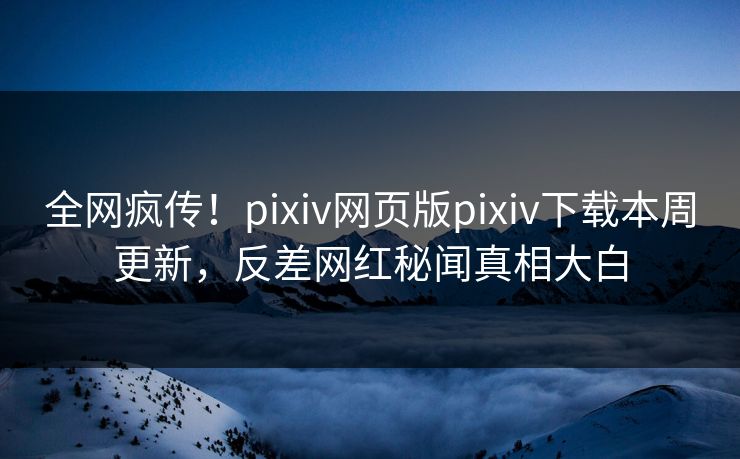 全网疯传！pixiv网页版pixiv下载本周更新，反差网红秘闻真相大白