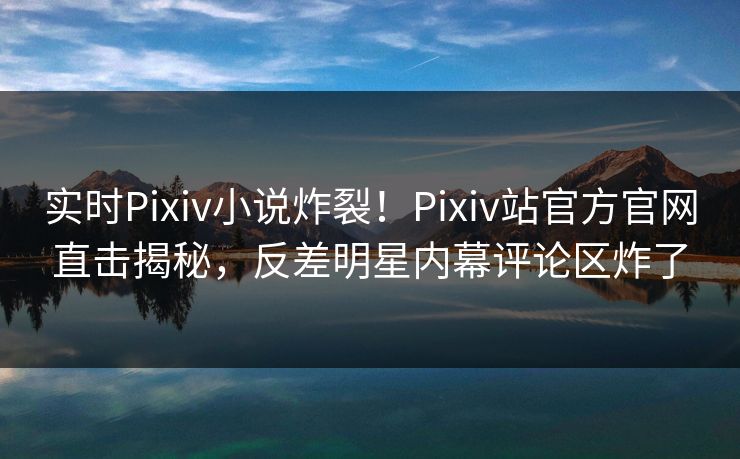 实时Pixiv小说炸裂！Pixiv站官方官网直击揭秘，反差明星内幕评论区炸了