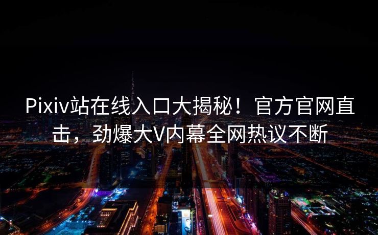 Pixiv站在线入口大揭秘！官方官网直击，劲爆大V内幕全网热议不断