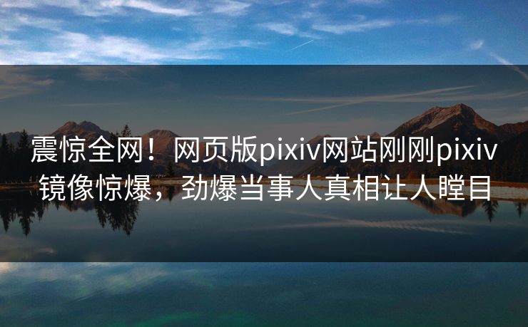 震惊全网！网页版pixiv网站刚刚pixiv镜像惊爆，劲爆当事人真相让人瞠目