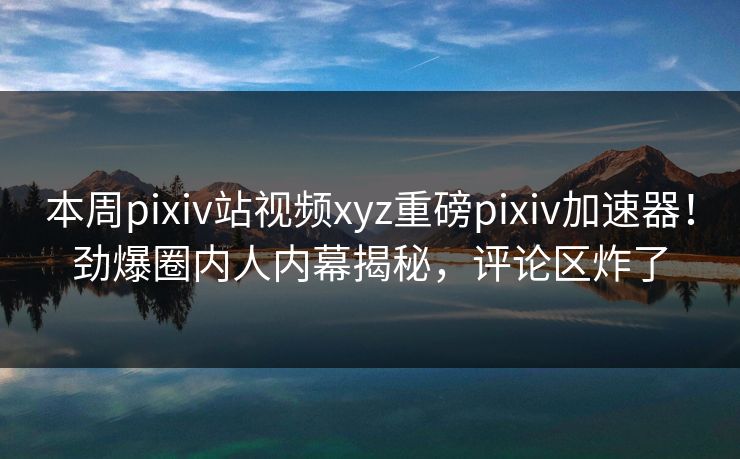 本周pixiv站视频xyz重磅pixiv加速器！劲爆圈内人内幕揭秘，评论区炸了