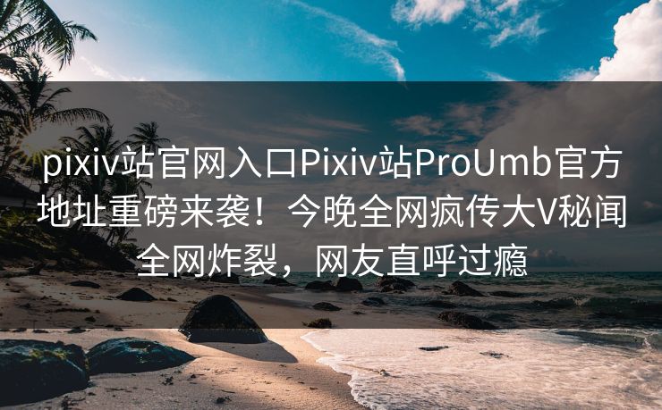 pixiv站官网入口Pixiv站ProUmb官方地址重磅来袭！今晚全网疯传大V秘闻全网炸裂，网友直呼过瘾